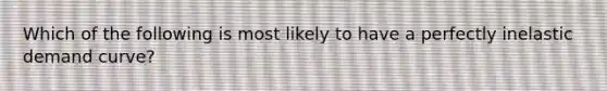 Which of the following is most likely to have a perfectly inelastic demand curve?