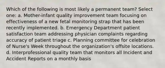 Which of the following is most likely a permanent team? Select one: a. Mother-infant quality improvement team focusing on effectiveness of a new fetal monitoring strap that has been recently implemented. b. Emergency Department patient satisfaction team addressing physician complaints regarding accuracy of patient triage c. Planning committee for celebration of Nurse's Week throughout the organization's offsite locations. d. Interprofessional quality team that monitors all Incident and Accident Reports on a monthly basis