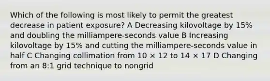 Which of the following is most likely to permit the greatest decrease in patient exposure? A Decreasing kilovoltage by 15% and doubling the milliampere-seconds value B Increasing kilovoltage by 15% and cutting the milliampere-seconds value in half C Changing collimation from 10 × 12 to 14 × 17 D Changing from an 8:1 grid technique to nongrid