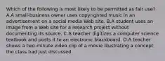 Which of the following is most likely to be permitted as fair use? A.A small-business owner uses copyrighted music in an advertisement on a social media Web site. B.A student uses an image from a Web site for a research project without documenting its source. C.A teacher digitizes a computer science textbook and posts it to an electronic blackboard. D.A teacher shows a two-minute video clip of a movie illustrating a concept the class had just discussed.