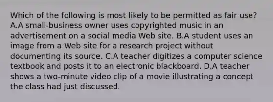 Which of the following is most likely to be permitted as fair use? A.A small-business owner uses copyrighted music in an advertisement on a social media Web site. B.A student uses an image from a Web site for a research project without documenting its source. C.A teacher digitizes a computer science textbook and posts it to an electronic blackboard. D.A teacher shows a two-minute video clip of a movie illustrating a concept the class had just discussed.