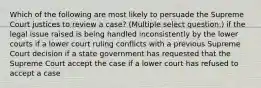 Which of the following are most likely to persuade the Supreme Court justices to review a case? (Multiple select question.) if the legal issue raised is being handled inconsistently by the lower courts if a lower court ruling conflicts with a previous Supreme Court decision if a state government has requested that the Supreme Court accept the case if a lower court has refused to accept a case