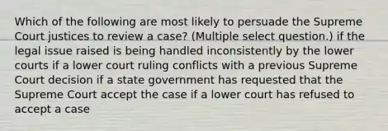 Which of the following are most likely to persuade the Supreme Court justices to review a case? (Multiple select question.) if the legal issue raised is being handled inconsistently by the lower courts if a lower court ruling conflicts with a previous Supreme Court decision if a state government has requested that the Supreme Court accept the case if a lower court has refused to accept a case