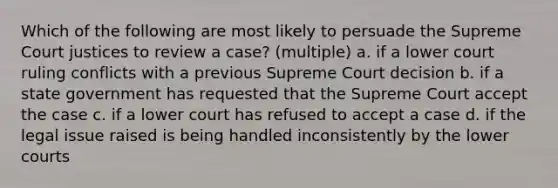 Which of the following are most likely to persuade the Supreme Court justices to review a case? (multiple) a. if a lower court ruling conflicts with a previous Supreme Court decision b. if a state government has requested that the Supreme Court accept the case c. if a lower court has refused to accept a case d. if the legal issue raised is being handled inconsistently by the lower courts