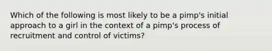 Which of the following is most likely to be a pimp's initial approach to a girl in the context of a pimp's process of recruitment and control of victims?