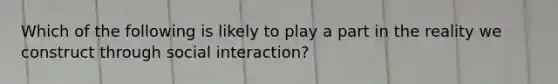 Which of the following is likely to play a part in the reality we construct through social interaction?