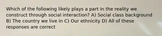 Which of the following likely plays a part in the reality we construct through social interaction? A) Social class background B) The country we live in C) Our ethnicity D) All of these responses are correct