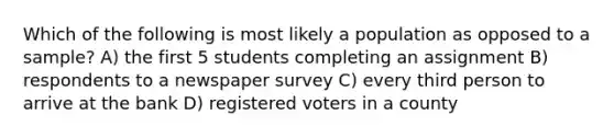 Which of the following is most likely a population as opposed to a sample? A) the first 5 students completing an assignment B) respondents to a newspaper survey C) every third person to arrive at the bank D) registered voters in a county