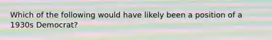 Which of the following would have likely been a position of a 1930s Democrat?