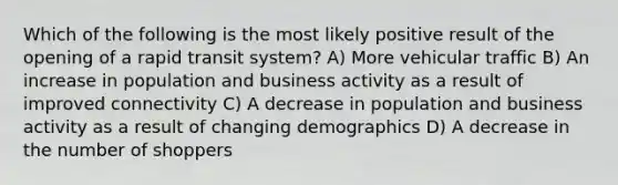 Which of the following is the most likely positive result of the opening of a rapid transit system? A) More vehicular traffic B) An increase in population and business activity as a result of improved connectivity C) A decrease in population and business activity as a result of changing demographics D) A decrease in the number of shoppers