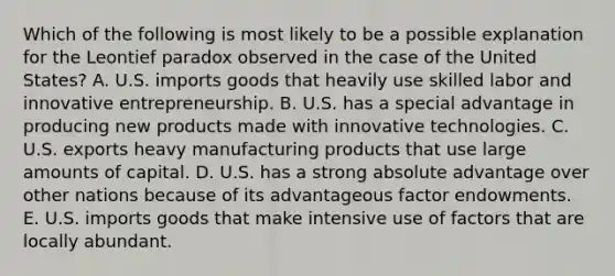 Which of the following is most likely to be a possible explanation for the Leontief paradox observed in the case of the United States? A. U.S. imports goods that heavily use skilled labor and innovative entrepreneurship. B. U.S. has a special advantage in producing new products made with innovative technologies. C. U.S. exports heavy manufacturing products that use large amounts of capital. D. U.S. has a strong absolute advantage over other nations because of its advantageous factor endowments. E. U.S. imports goods that make intensive use of factors that are locally abundant.