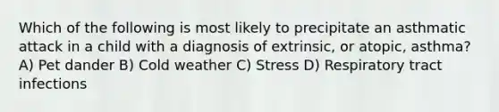 Which of the following is most likely to precipitate an asthmatic attack in a child with a diagnosis of extrinsic, or atopic, asthma? A) Pet dander B) Cold weather C) Stress D) Respiratory tract infections