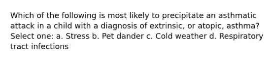 Which of the following is most likely to precipitate an asthmatic attack in a child with a diagnosis of extrinsic, or atopic, asthma? Select one: a. Stress b. Pet dander c. Cold weather d. Respiratory tract infections