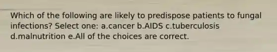 Which of the following are likely to predispose patients to fungal infections? Select one: a.cancer b.AIDS c.tuberculosis d.malnutrition e.All of the choices are correct.