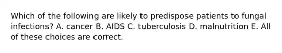 Which of the following are likely to predispose patients to fungal infections? A. cancer B. AIDS C. tuberculosis D. malnutrition E. All of these choices are correct.