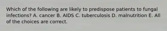 Which of the following are likely to predispose patients to fungal infections? A. cancer B. AIDS C. tuberculosis D. malnutrition E. All of the choices are correct.