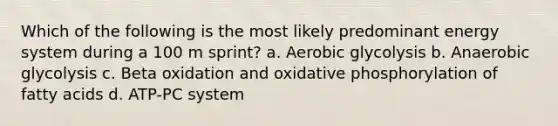 Which of the following is the most likely predominant energy system during a 100 m sprint? a. Aerobic glycolysis b. Anaerobic glycolysis c. Beta oxidation and oxidative phosphorylation of fatty acids d. ATP-PC system