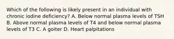 Which of the following is likely present in an individual with chronic iodine deficiency? A. Below normal plasma levels of TSH B. Above normal plasma levels of T4 and below normal plasma levels of T3 C. A goiter D. Heart palpitations