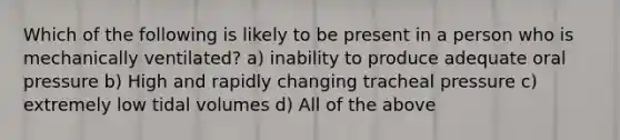 Which of the following is likely to be present in a person who is mechanically ventilated? a) inability to produce adequate oral pressure b) High and rapidly changing tracheal pressure c) extremely low tidal volumes d) All of the above