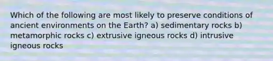 Which of the following are most likely to preserve conditions of ancient environments on the Earth? a) sedimentary rocks b) metamorphic rocks c) extrusive igneous rocks d) intrusive igneous rocks