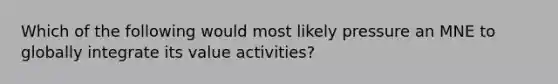 Which of the following would most likely pressure an MNE to globally integrate its value activities?