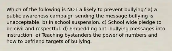 Which of the following is NOT a likely to prevent bullying? a) a public awareness campaign sending the message bullying is unacceptable. b) In school suspension. c) School wide pledge to be civil and respectful. d) Embedding anti-bullying messages into instruction. e) Teaching bystanders the power of numbers and how to befriend targets of bullying.