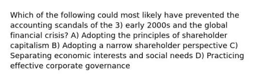 Which of the following could most likely have prevented the accounting scandals of the 3) early 2000s and the global financial crisis? A) Adopting the principles of shareholder capitalism B) Adopting a narrow shareholder perspective C) Separating economic interests and social needs D) Practicing effective corporate governance