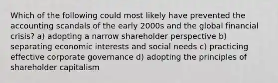 Which of the following could most likely have prevented the accounting scandals of the early 2000s and the global financial crisis? a) adopting a narrow shareholder perspective b) separating economic interests and social needs c) practicing effective corporate governance d) adopting the principles of shareholder capitalism