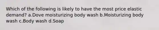 Which of the following is likely to have the most price elastic demand? a.Dove moisturizing body wash b.Moisturizing body wash c.Body wash d.Soap