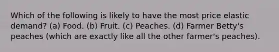 Which of the following is likely to have the most price elastic demand? (a) Food. (b) Fruit. (c) Peaches. (d) Farmer Betty's peaches (which are exactly like all the other farmer's peaches).