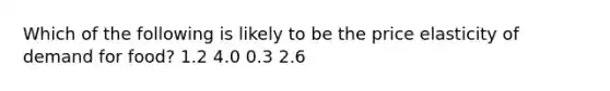 Which of the following is likely to be the price elasticity of demand for food? 1.2 4.0 0.3 2.6