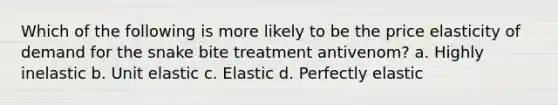 Which of the following is more likely to be the price elasticity of demand for the snake bite treatment antivenom? a. Highly inelastic b. Unit elastic c. Elastic d. Perfectly elastic