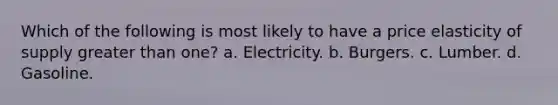 Which of the following is most likely to have a price elasticity of supply greater than one? a. Electricity. b. Burgers. c. Lumber. d. Gasoline.