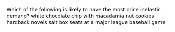 Which of the following is likely to have the most price inelastic demand? white chocolate chip with macadamia nut cookies hardback novels salt box seats at a major league baseball game