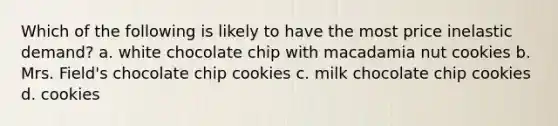 Which of the following is likely to have the most price inelastic demand? a. white chocolate chip with macadamia nut cookies b. Mrs. Field's chocolate chip cookies c. milk chocolate chip cookies d. cookies