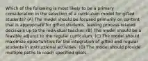 Which of the following is most likely to be a primary consideration in the selection of a curriculum model for gifted students? (A) The model should be focused primarily on content that is appropriate for gifted students, leaving process-related decisions up to the individual teacher. (B) The model should be a feasible adjunct to the regular curriculum. (C) The model should maximize opportunities for the integration of gifted and regular students in instructional activities. (D) The model should provide multiple paths to reach specified goals.