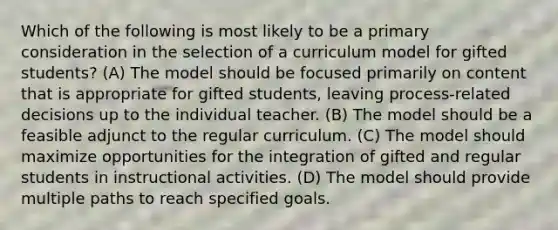 Which of the following is most likely to be a primary consideration in the selection of a curriculum model for gifted students? (A) The model should be focused primarily on content that is appropriate for gifted students, leaving process-related decisions up to the individual teacher. (B) The model should be a feasible adjunct to the regular curriculum. (C) The model should maximize opportunities for the integration of gifted and regular students in instructional activities. (D) The model should provide multiple paths to reach specified goals.