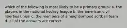 which of the following is most likely to be a primary group? a. the players in the national hockey league b. the american civil liberties union c. the members of a neighborhood softball team d. all of the answers are correct