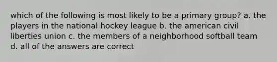 which of the following is most likely to be a primary group? a. the players in the national hockey league b. the american civil liberties union c. the members of a neighborhood softball team d. all of the answers are correct