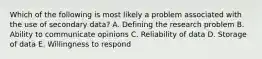 Which of the following is most likely a problem associated with the use of secondary data? A. Defining the research problem B. Ability to communicate opinions C. Reliability of data D. Storage of data E. Willingness to respond