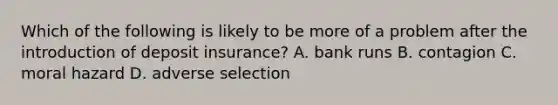 Which of the following is likely to be more of a problem after the introduction of deposit​ insurance? A. bank runs B. contagion C. moral hazard D. adverse selection