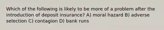 Which of the following is likely to be more of a problem after the introduction of deposit insurance? A) moral hazard B) adverse selection C) contagion D) bank runs