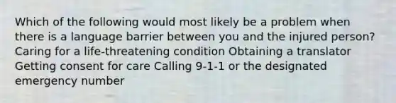 Which of the following would most likely be a problem when there is a language barrier between you and the injured person? Caring for a life-threatening condition Obtaining a translator Getting consent for care Calling 9-1-1 or the designated emergency number