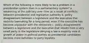 Which of the following is more likely to be a problem in a presidential system than in a parliamentary system? a. weakening of the judiciary over time as a result of conflicts between presidential and legislative authority b. policy disagreement between a legislature and the executive that restricts lawmaking for a long period, even if the executive has become unpopular with the electorate c. policy disagreement between a legislature and the executive that results from a very small party in the legislature denying a law a majority vote d. growth of power in political parties as presidential candidates become more beholden to party loyalists