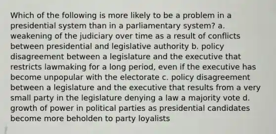 Which of the following is more likely to be a problem in a presidential system than in a parliamentary system? a. weakening of the judiciary over time as a result of conflicts between presidential and legislative authority b. policy disagreement between a legislature and the executive that restricts lawmaking for a long period, even if the executive has become unpopular with the electorate c. policy disagreement between a legislature and the executive that results from a very small party in the legislature denying a law a majority vote d. growth of power in political parties as presidential candidates become more beholden to party loyalists