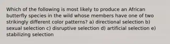 Which of the following is most likely to produce an African butterfly species in the wild whose members have one of two strikingly different color patterns? a) directional selection b) sexual selection c) disruptive selection d) artificial selection e) stabilizing selection