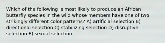 Which of the following is most likely to produce an African butterfly species in the wild whose members have one of two strikingly different color patterns? A) artificial selection B) directional selection C) stabilizing selection D) disruptive selection E) sexual selection