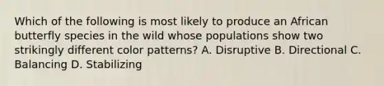 Which of the following is most likely to produce an African butterfly species in the wild whose populations show two strikingly different color patterns? A. Disruptive B. Directional C. Balancing D. Stabilizing