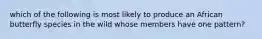which of the following is most likely to produce an African butterfly species in the wild whose members have one pattern?
