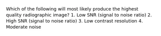 Which of the following will most likely produce the highest quality radiographic image? 1. Low SNR (signal to noise ratio) 2. High SNR (signal to noise ratio) 3. Low contrast resolution 4. Moderate noise